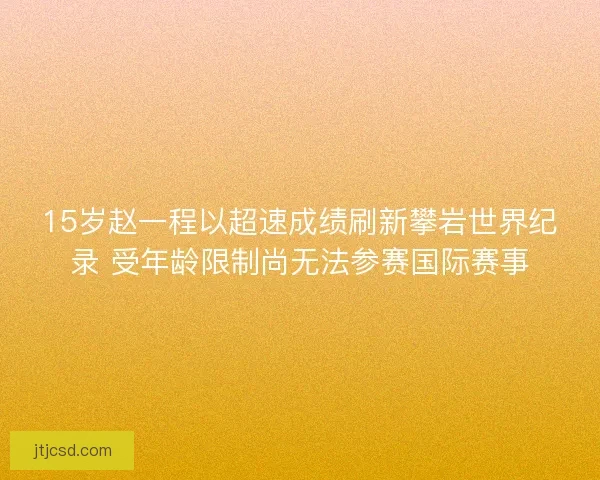 15岁赵一程以超速成绩刷新攀岩世界纪录 受年龄限制尚无法参赛国际赛事