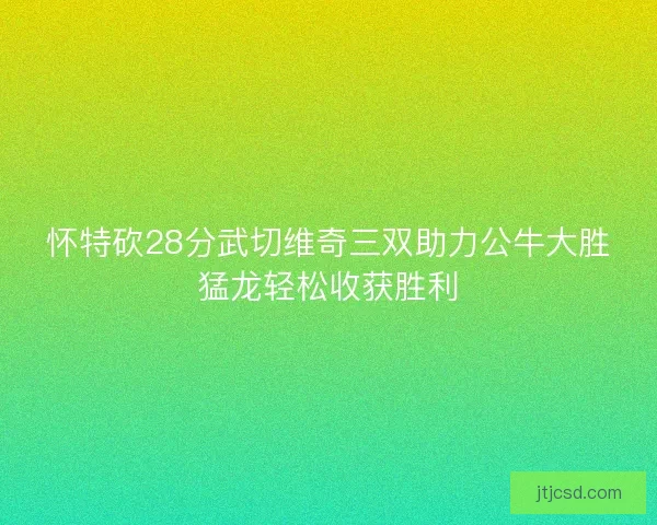 怀特砍28分武切维奇三双助力公牛大胜猛龙轻松收获胜利
