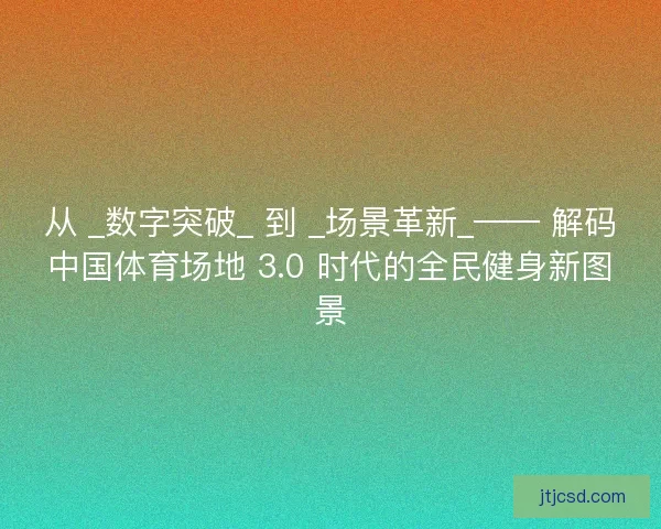 从 _数字突破_ 到 _场景革新_—— 解码中国体育场地 3.0 时代的全民健身新图景