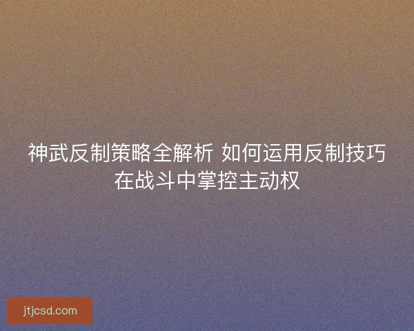 神武反制策略全解析 如何运用反制技巧在战斗中掌控主动权