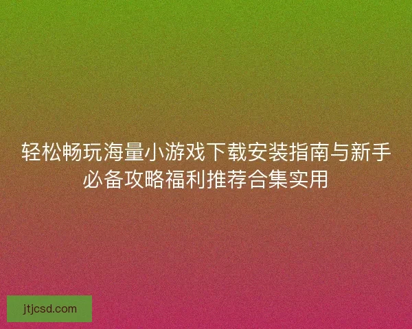 轻松畅玩海量小游戏下载安装指南与新手必备攻略福利推荐合集实用