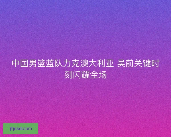 中国男篮蓝队力克澳大利亚 吴前关键时刻闪耀全场