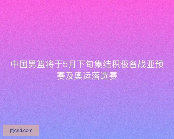 中国男篮将于5月下旬集结积极备战亚预赛及奥运落选赛